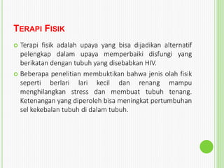 TERAPI FISIK
 Terapi fisik adalah upaya yang bisa dijadikan alternatif
pelengkap dalam upaya memperbaiki disfungi yang
berikatan dengan tubuh yang disebabkan HIV.
 Beberapa penelitian membuktikan bahwa jenis olah fisik
seperti berlari lari kecil dan renang mampu
menghilangkan stress dan membuat tubuh tenang.
Ketenangan yang diperoleh bisa meningkat pertumbuhan
sel kekebalan tubuh di dalam tubuh.
 