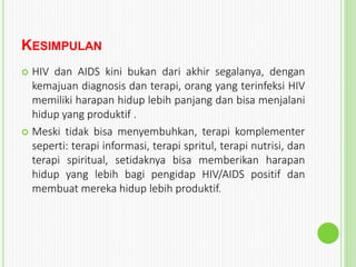 KESIMPULAN
 HIV dan AIDS kini bukan dari akhir segalanya, dengan
kemajuan diagnosis dan terapi, orang yang terinfeksi HIV
memiliki harapan hidup lebih panjang dan bisa menjalani
hidup yang produktif .
 Meski tidak bisa menyembuhkan, terapi komplementer
seperti: terapi informasi, terapi spritul, terapi nutrisi, dan
terapi spiritual, setidaknya bisa memberikan harapan
hidup yang lebih bagi pengidap HIV/AIDS positif dan
membuat mereka hidup lebih produktif.
 