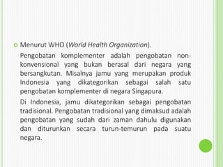  Menurut WHO (World Health Organization).
Pengobatan komplementer adalah pengobatan non-
konvensional yang bukan berasal dari negara yang
bersangkutan. Misalnya jamu yang merupakan produk
Indonesia yang dikategorikan sebagai salah satu
pengobatan komplementer di negara Singapura.
Di Indonesia, jamu dikategorikan sebagai pengobatan
tradisional. Pengobatan tradisional yang dimaksud adalah
pengobatan yang sudah dari zaman dahulu digunakan
dan diturunkan secara turun-temurun pada suatu
negara.
 