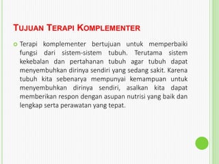 TUJUAN TERAPI KOMPLEMENTER
 Terapi komplementer bertujuan untuk memperbaiki
fungsi dari sistem-sistem tubuh. Terutama sistem
kekebalan dan pertahanan tubuh agar tubuh dapat
menyembuhkan dirinya sendiri yang sedang sakit. Karena
tubuh kita sebenarya mempunyai kemampuan untuk
menyembuhkan dirinya sendiri, asalkan kita dapat
memberikan respon dengan asupan nutrisi yang baik dan
lengkap serta perawatan yang tepat.
 