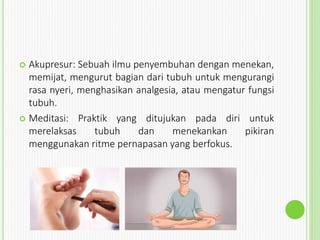  Akupresur: Sebuah ilmu penyembuhan dengan menekan,
memijat, mengurut bagian dari tubuh untuk mengurangi
rasa nyeri, menghasikan analgesia, atau mengatur fungsi
tubuh.
 Meditasi: Praktik yang ditujukan pada diri untuk
merelaksas tubuh dan menekankan pikiran
menggunakan ritme pernapasan yang berfokus.
 