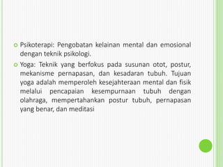  Psikoterapi: Pengobatan kelainan mental dan emosional
dengan teknik psikologi.
 Yoga: Teknik yang berfokus pada susunan otot, postur,
mekanisme pernapasan, dan kesadaran tubuh. Tujuan
yoga adalah memperoleh kesejahteraan mental dan fisik
melalui pencapaian kesempurnaan tubuh dengan
olahraga, mempertahankan postur tubuh, pernapasan
yang benar, dan meditasi
 
