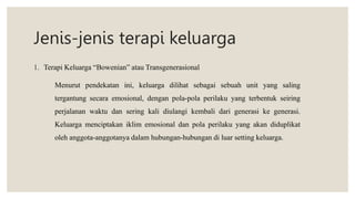 Jenis-jenis terapi keluarga
1. Terapi Keluarga “Bowenian” atau Transgenerasional
Menurut pendekatan ini, keluarga dilihat sebagai sebuah unit yang saling
tergantung secara emosional, dengan pola-pola perilaku yang terbentuk seiring
perjalanan waktu dan sering kali diulangi kembali dari generasi ke generasi.
Keluarga menciptakan iklim emosional dan pola perilaku yang akan diduplikat
oleh anggota-anggotanya dalam hubungan-hubungan di luar setting keluarga.
 