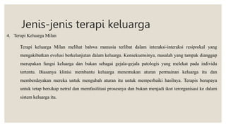 Jenis-jenis terapi keluarga
4. Terapi Keluarga Milan
Terapi keluarga Milan melihat bahwa manusia terlibat dalam interaksi-interaksi resiprokal yang
mengakibatkan evolusi berkelanjutan dalam keluarga. Konsekuensinya, masalah yang tampak dianggap
merupakan fungsi keluarga dan bukan sebagai gejala-gejala patologis yang melekat pada individu
tertentu. Biasanya klinisi membantu keluarga menemukan aturan permainan keluarga itu dan
memberdayakan mereka untuk mengubah aturan itu untuk memperbaiki hasilnya. Terapis berupaya
untuk tetap bersikap netral dan memfasilitasi prosesnya dan bukan menjadi ikut terorganisasi ke dalam
sistem keluarga itu.
 