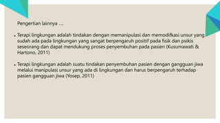 Pengertian lainnya ….
● Terapi lingkungan adalah tindakan dengan memanipulasi dan memodifkasi unsur yang
sudah ada pada lingkungan yang sangat berpengaruh positif pada fisik dan psikis
seseorang dan dapat mendukung proses penyembuhan pada pasien (Kusumawati &
Hartono, 2011)
● Terapi lingkungan adalah suatu tindakan penyembuhan pasien dengan gangguan jiwa
melalui manipulasi unsur yang ada di lingkungan dan harus berpengaruh terhadap
pasien gangguan jiwa (Yosep, 2011)
 