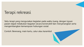 Terapi rekreasi
Yaitu terapi yang mengunakan kegiatan pada waktu luang, dengan tujuan
pasien dapat melakukan kegiatan secara konstruktif dan menyenangkan serta
mengembangkan kemampuan hubungan sosial
Contoh: Berenang, main kartu, catur atau karambol
 