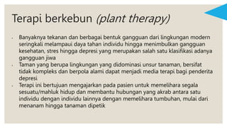 Terapi berkebun (plant therapy)
• Banyaknya tekanan dan berbagai bentuk gangguan dari lingkungan modern
seringkali melampaui daya tahan individu hingga menimbulkan gangguan
kesehatan, stres hingga depresi yang merupakan salah satu klasifikasi adanya
gangguan jiwa
• Taman yang berupa lingkungan yang didominasi unsur tanaman, bersifat
tidak kompleks dan berpola alami dapat menjadi media terapi bagi penderita
depresi
• Terapi ini bertujuan mengajarkan pada pasien untuk memelihara segala
sesuatu/mahluk hidup dan membantu hubungan yang akrab antara satu
individu dengan individu lainnya dengan memelihara tumbuhan, mulai dari
menanam hingga tanaman dipetik
 