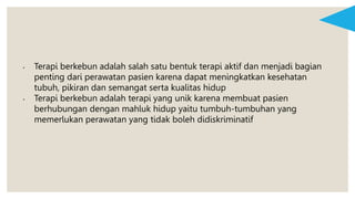 • Terapi berkebun adalah salah satu bentuk terapi aktif dan menjadi bagian
penting dari perawatan pasien karena dapat meningkatkan kesehatan
tubuh, pikiran dan semangat serta kualitas hidup
• Terapi berkebun adalah terapi yang unik karena membuat pasien
berhubungan dengan mahluk hidup yaitu tumbuh-tumbuhan yang
memerlukan perawatan yang tidak boleh didiskriminatif
 