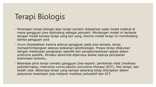 Terapi Biologis
◦ Penerapan terapi biologis atau terapi somatic didasarkan pada model medical di
mana gangguan jiwa dipAndang sebagai penyakit. PAndangan model ini berbeda
dengan model konsep terapi yang lain yang, Karena model terapi ini memAndang
bahwa gangguan jiwa
◦ murni dissebabkan karena adanya gangguan pada jiwa semata, tanpa
mempertimbangkan adanya kelaianan patofisiologis. Proses terapi dilakukan
dengan melakukan pengkajian spesifik dan pengelompokkasn gejala dalam
sindroma spesifik. Perilaku abnormal dipercaya akibat adanya perubahan
biokimiawi tertentu.
◦ Beberapa jenis terapi somatic gangguan jiwa seperti: pemberian obat (medikasi
psikofarmaka), intervensi nutrisi,electro convulsive therapy (ECT), foto terapi, dan
bedah otak. Beberapa terapi yang sampai sekarang tetap diterapkan dalam
pelayanan kesehatan jiwa meliputi medikasi psikoaktif dan ECT.
 