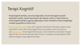 Terapi Kognitif
◦ Terapi kognitif perilaku umumnya digunakan untuk menangani masalah
kesehatan mental, seperti kecemasan dan depresi. Namun, tidak hanya itu,
terapi kognitif perilaku juga bisa digunakan untuk membantu Anda menghadapi
masalah yang ditemui sehari-hari.
◦ Terapi kognitif perilaku atau CBT (cognitive behavioral therapy) adalah istilah
yang lebih umum dari terapi kognitif dan merupakan salah satu bentuk
dari psikoterapi. Terapi kognitif bertujuan untuk melatih cara berpikir (fungsi)
kognitif dan cara bertindak (perilaku) Anda. Ini sebabnya terapi kognitif lebih
dikenal dengan terapi kognitif perilaku.
 