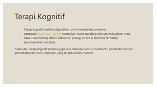 Terapi Kognitif
Terapi kognitif perilaku digunakan untuk membantu penderita
gangguan kesehatan mental mengubah sudut pandang akan permasalahan atau
situasi menantang dalam hidupnya, sekaligus cara ia bereaksi terhadap
permasalahan tersebut.
Selain itu, terapi kognitif perilaku juga bisa dilakukan untuk membantu penderita mencari
pendekatan dan solusi masalah yang terjadi secara mandiri.
 