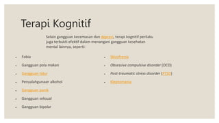 Terapi Kognitif
 Fobia
 Gangguan pola makan
 Gangguan tidur
 Penyalahgunaan alkohol
 Gangguan panik
 Gangguan seksual
 Gangguan bipolar
 Skizofrenia
 Obsessive compulsive disorder (OCD)
 Post-traumatic stress disorder (PTSD)
 Kleptomania
Selain gangguan kecemasan dan depresi, terapi kognitif perilaku
juga terbukti efektif dalam menangani gangguan kesehatan
mental lainnya, seperti:
 