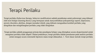 Terapi Perilaku
Terapi perilaku (behaviour therapy, behavior modification) adalah pendekatan untuk psikoterapi yang didasari
oleh teori belajar (learning theory) yang bertujuan untuk menyembuhkan psikopatologi seperti; depression,
anxiety disorders, phobias, dengan memakai tehnik yang didisain menguatkan kembali perilaku yang
diinginkan dan menghilangkan perilaku yang tidak diinginkan
Terapi perilaku adalah penggunaan prinsip dan paradigma belajar yang ditetapkan secara eksperimental untuk
mengatasi perilaku tidak adaptif. Dalam prakteknya, terapi perilaku adalah penekanan pada analisis perilaku
untuk menguji secara sistematik hipotesis mana terapi didasarkan. 1. Teori dasar metode terapi perilaku
 