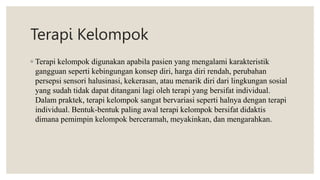 Terapi Kelompok
◦ Terapi kelompok digunakan apabila pasien yang mengalami karakteristik
gangguan seperti kebingungan konsep diri, harga diri rendah, perubahan
persepsi sensori halusinasi, kekerasan, atau menarik diri dari lingkungan sosial
yang sudah tidak dapat ditangani lagi oleh terapi yang bersifat individual.
Dalam praktek, terapi kelompok sangat bervariasi seperti halnya dengan terapi
individual. Bentuk-bentuk paling awal terapi kelompok bersifat didaktis
dimana pemimpin kelompok berceramah, meyakinkan, dan mengarahkan.
 