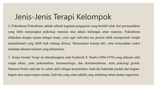 Jenis-Jenis Terapi Kelompok
2. Psikodrama Psikodrama adalah sebuah kegiatan pengajaran yang bertitik tolak dari permasalahan
yang lebih menyangkut psikologi manusia atau dalam hubungan antar manusia. Psikodrama
dilakukan dengan tujuan sebagai terapi, yaitu agar individua tau peserta didik memperoleh insight
(pemahaman) yang lebih baik tentang dirinya. Menemukan konsep diri, serta menyatakan reaksi
terhadap tekanan-tekanan yang dialaminya.
3. Terapi Gestalt Terapi ini dikembangkan oleh Frederick S. Pearls (1894-1970) yang didasari oleh
empat aliran, yaitu psikoanalisis, fenomenologis, dan eksistensialisme, serta psikologi gestalt.
Menurut Pearls individu itu selalu aktif sebagai keseluruhan. Individu bukanlah jumlah dari bagian-
bagian atau organ-organ semata. Individu yang sehat adalah yang seimbang antara ikatan organisme
 