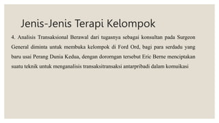 Jenis-Jenis Terapi Kelompok
4. Analisis Transaksional Berawal dari tugasnya sebagai konsultan pada Surgeon
General diminta untuk membuka kelompok di Ford Ord, bagi para serdadu yang
baru usai Perang Dunia Kedua, dengan dororngan tersebut Eric Berne menciptakan
suatu teknik untuk menganalisis transaksitransaksi antarpribadi dalam komuikasi
 