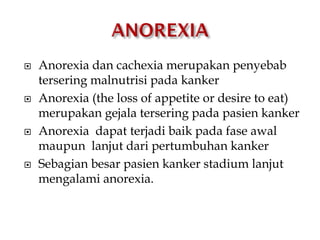  Anorexia dan cachexia merupakan penyebab
tersering malnutrisi pada kanker
 Anorexia (the loss of appetite or desire to eat)
merupakan gejala tersering pada pasien kanker
 Anorexia dapat terjadi baik pada fase awal
maupun lanjut dari pertumbuhan kanker
 Sebagian besar pasien kanker stadium lanjut
mengalami anorexia.
 