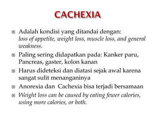  Adalah kondisi yang ditandai dengan:
loss of appetite, weight loss, muscle loss, and general
weakness.
 Paling sering didapatkan pada: Kanker paru,
Pancreas, gaster, kolon kanan
 Harus dideteksi dan diatasi sejak awal karena
sangat sulit menanganinya
 Anorexia dan Cachexia bisa terjadi bersamaan
 Weight loss can be caused by eating fewer calories,
using more calories, or both.
 