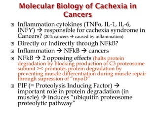  Inflammation cytokines (TNFα, IL-1, IL-6,
INFƳ)  responsible for cachexia syndrome in
Cancers? (20% cancers  caused by inflammation)
 Directly or Indirectly through NFkB?
 Inflammation  NFkB  cancers
 NFkB  2 opposing effects (halts protein
degradation by blocking production of C3 proteosome
subunit >< promotes protein degradation by
preventing muscle differentiation during muscle repair
through supression of “myoD”
 PIF (= Proteolysis Inducing Factor) 
important role in protein degradation (in
muscle)  induces “ubiquitin proteosome
proteolytic pathway”
 