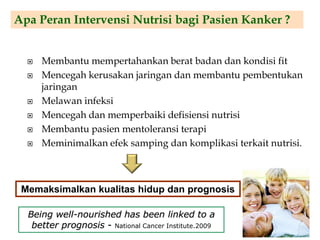  Membantu mempertahankan berat badan dan kondisi fit
 Mencegah kerusakan jaringan dan membantu pembentukan
jaringan
 Melawan infeksi
 Mencegah dan memperbaiki defisiensi nutrisi
 Membantu pasien mentoleransi terapi
 Meminimalkan efek samping dan komplikasi terkait nutrisi.
Apa Peran Intervensi Nutrisi bagi Pasien Kanker ?
Memaksimalkan kualitas hidup dan prognosis
Being well-nourished has been linked to a
better prognosis - National Cancer Institute.2009
 