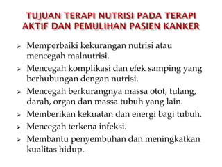  Memperbaiki kekurangan nutrisi atau
mencegah malnutrisi.
 Mencegah komplikasi dan efek samping yang
berhubungan dengan nutrisi.
 Mencegah berkurangnya massa otot, tulang,
darah, organ dan massa tubuh yang lain.
 Memberikan kekuatan dan energi bagi tubuh.
 Mencegah terkena infeksi.
 Membantu penyembuhan dan meningkatkan
kualitas hidup.
 