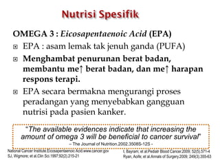 OMEGA 3 : Eicosapentaenoic Acid (EPA)
 EPA : asam lemak tak jenuh ganda (PUFA)
 Menghambat penurunan berat badan,
membantu me↑ berat badan, dan me↑ harapan
respons terapi.
 EPA secara bermakna mengurangi proses
peradangan yang menyebabkan gangguan
nutrisi pada pasien kanker.
National Cancer Institute.Eicosapentaenoic Acid.www.cancer.gov
SJ, Wigmore; et al.Clin Sci.1997;92(2).215-21
I, Bayram; et al.Pediatr Blood Cancer.2009; 52(5).571-4
Ryan, Aoife; et al.Annals of Surgery.2009; 249(3).355-63
“The available evidences indicate that increasing the
amount of omega 3 will be beneficial to cancer survival”
– The Journal of Nutrition.2002.3508S-12S -
 