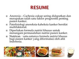  Anorexia – Cachexia cukup sering didapatkan dan
merupakan salah satu faktor prognostik penting
pasien kanker.
 Patofisiologi anoreksia-kaheksia kanker bersifat
multifaktorial.
 Diperlukan formula nutrisi khusus untuk
menangani permasalahan nutrisi pasien kanker.
 Nutrican : satu-satunya formula nutrisi khusus
bagi pasien kanker yang diformulasi oleh ahli
Indonesia.
 