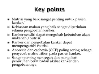  Nutrisi yang baik sangat penting untuk pasien
kanker.
 Kebiasaan makan yang baik sangat diperlukan
selama pengobatan kanker.
 Kanker sendiri dapat mengubah kebutuhan akan
makanan /nutrisi.
 Kanker dan pengobatan kanker dapat
mempengaruhi nutrisi.
 Anorexia dan cachexia (CCF) paling sering sebagai
penyebab malnutrition pada pasien kanker.
 Sangat penting mencegah dan mengobati
penurunan berat badan akibat kanker dan
pengobatannya
 
