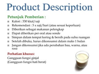 Petunjuk Pemberian :
 Kalori : 330 kkal/saji
 Rekomendasi : 3 x saji/hari (atau sesuai keperluan)
 Diberikan sebagai makanan pelengkap
 Dapat diberikan per oral atau sonde
 Simpan dalam tempat kering & bersih pada suhu ruangan
 Setelah dibuka, harus dikonsumsi dalam maks 1 bulan
 Jangan dikonsumsi jika ada perubahan bau, warna, atau
rasa
Perhatian khusus:
Gangguan fungsi ginjal
(Gangguan fungsi hati berat)
 