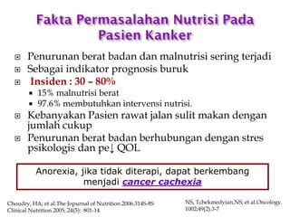  Penurunan berat badan dan malnutrisi sering terjadi
 Sebagai indikator prognosis buruk
 Insiden : 30 – 80%
 15% malnutrisi berat
 97.6% membutuhkan intervensi nutrisi.
 Kebanyakan Pasien rawat jalan sulit makan dengan
jumlah cukup
 Penurunan berat badan berhubungan dengan stres
psikologis dan pe↓ QOL
Choudry, HA; et al.The Jopurnal of Nutrition.2006.314S-8S
Clinical Nutrition 2005; 24(5): 801-14
Anorexia, jika tidak diterapi, dapat berkembang
menjadi cancer cachexia
NS, Tchekmedyian,NS; et al.Oncology.
1002;49(2).3-7
 