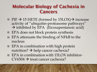 PIF  15 HETE (formed by 15LOX) increase
activity of “ubiquitin-proteasome pathways”

 inhibited by EPA (Eicosapentanoic acid)
EPA does not block protein synthesis
EPA attenuate the binding of NFkB to the
nucleus
EPA in combination with high protein
nutrition?  help cancer cachexia?
EPA in combination with 15LOX inhibitor-
CV6504  treat cancer cachexia?




 