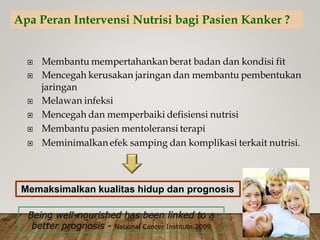  Membantu mempertahankanberat badan dan kondisi fit
 Mencegah kerusakan jaringan dan membantu pembentukan
jaringan
 Melawan infeksi
 Mencegah dan memperbaiki defisiensi nutrisi
 Membantu pasien mentoleransi terapi
 Meminimalkan efek samping dan komplikasi terkait nutrisi.
Being well-nourished has been linked to a
better prognosis - National Cancer Institute.2009
Memaksimalkan kualitas hidup dan prognosis
Apa Peran Intervensi Nutrisi bagi Pasien Kanker ?
 