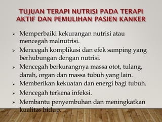 Memperbaiki kekurangan nutrisi atau
mencegah malnutrisi.
Mencegah komplikasi dan efek samping yang
berhubungan dengan nutrisi.
Mencegah berkurangnya massa otot, tulang,
darah, organ dan massa tubuh yang lain.
Memberikan kekuatan dan energi bagi tubuh.
Mencegah terkena infeksi.
Membantu penyembuhan dan meningkatkan
kualitas hidup.






 