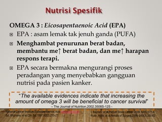 OMEGA 3 : Eicosapentaenoic Acid (EPA)
 EPA : asam lemak tak jenuh ganda (PUFA)

 Menghambat penurunan berat badan,
membantu me↑ berat badan, dan me↑ harapan
respons terapi.

 EPA secara bermakna mengurangi proses
peradangan yang menyebabkan gangguan
nutrisi pada pasien kanker.
National Cancer Institute.Eicosapentaenoic Acid.www.cancer.gov I, Bayram; et al.Pediatr Blood Cancer.2009; 52(5).571-4
Ryan, Aoife; et al.Annals of Surgery.2009; 249(3).355-63
SJ, Wigmore; et al.Clin Sci.1997;92(2).215-21
“The available evidences indicate that increasing the
amount of omega 3 will be beneficial to cancer survival”
– The Journal of Nutrition.2002.3508S-12S -
 