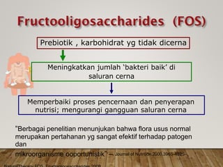 “Berbagai penelitian menunjukan bahwa flora usus normal
merupakan pertahanan yg sangat efektif terhadap patogen
dan
mikroorganisme ooportunistik” – Journal of Nutrition.2000.396S-402S-
Memperbaiki proses pencernaan dan penyerapan
nutrisi; mengurangi gangguan saluran cerna
Meningkatkan jumlah ‘bakteri baik’ di
saluran cerna
Prebiotik , karbohidrat yg tidak dicerna
 