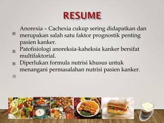 Anorexia – Cachexia cukup sering didapatkan dan
merupakan salah satu faktor prognostik penting
pasien kanker.
Patofisiologi anoreksia-kaheksia kanker bersifat
multifaktorial.
Diperlukan formula nutrisi khusus untuk
menangani permasalahan nutrisi pasien kanker.



 