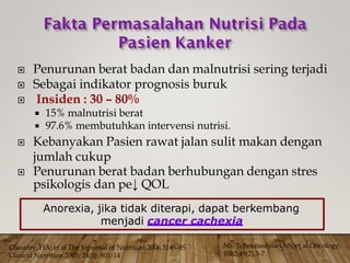 Penurunan berat badan dan malnutrisi sering terjadi
 Sebagai indikator prognosis buruk
 Insiden : 30 – 80%
 15% malnutrisi berat
 97.6% membutuhkan intervensi nutrisi.
 Kebanyakan Pasien rawat jalan sulit makan dengan
jumlah cukup
 Penurunan berat badan berhubungan dengan stres
psikologis dan pe↓ QOL
NS, Tchekmedyian,NS; et al.Oncology.
1002;49(2).3-7
Choudry, HA; et al.The Jopurnal of Nutrition.2006.314S-8S
Clinical Nutrition 2005; 24(5): 801-14
Anorexia, jika tidak diterapi, dapat berkembang
menjadi cancer cachexia
 