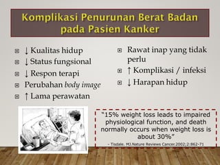  Rawat inap yang tidak
perlu
 ↑ Komplikasi / infeksi
 ↓ Harapan hidup
 ↓
 ↓
 ↓
Kualitas hidup
Status fungsional
Respon terapi
 Perubahan body image
 ↑ Lama perawatan
“15% weight loss leads to impaired
physiological function, and death
normally occurs when weight loss is
about 30%”
- Tisdale. MJ.Nature Reviews Cancer.2002;2:862-71
 
