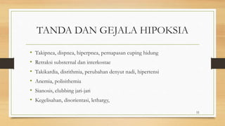 TANDA DAN GEJALA HIPOKSIA
• Takipnea, dispnea, hiperpnea, pernapasan cuping hidung
• Retraksi substernal dan interkostae
• Takikardia, disrithmia, perubahan denyut nadi, hipertensi
• Anemia, polisithemia
• Sianosis, clubbing jari-jari
• Kegelisahan, disorientasi, lethargy,
11
 