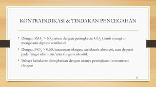 KONTRAINDIKASI & TINDAKAN PENCEGAHAN
• Dengan PaO2 > 60, pasien dengan peningkatan CO2 kronis mungkin
mengalami depresi ventilatori
• Dengan FiO2 > 0.50, keracunan oksigen, atelektasis absorpsi, atau depresi
pada fungsi siliari dan/atau fungsi leukositik
• Bahaya kebakaran ditingkatkan dengan adanya peningkatan konsentrasi
oksigen
12
 