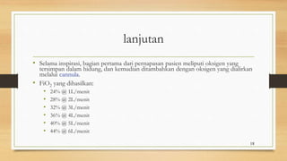 lanjutan
• Selama inspirasi, bagian pertama dari pernapasan pasien meliputi oksigen yang
tersimpan dalam hidung, dan kemudian ditambahkan dengan oksigen yang dialirkan
melalui cannula.
• FiO2 yang dihasilkan:
• 24% @ 1L/menit
• 28% @ 2L/menit
• 32% @ 3L/menit
• 36% @ 4L/menit
• 40% @ 5L/menit
• 44% @ 6L/menit
18
 