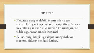 lanjutan
• Flowrate yang melebihi 6 lpm tidak akan
menambah gas inspirasi secara signifikan karena
kelebihan gas akan dikeluarkan ke ruangan dan
tidak digunakan untuk inspirasi.
• Aliran yang tinggi juga dapat menyebabkan
mukosa hidung menjadi kering.
19
 