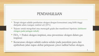 PENDAHULUAN
• Terapi oksigen adalah pemberian oksigen dengan konsentrasi yang lebih tinggi
daripada udara ruangan (ambient air) (21%)
• Tujuan: untuk mengobati atau mencegah gejala dan manifestasi hipoksia (defisiensi
oksigen pada jaringan tubuh)
• FiO2 = Fraksi oksigen inspirasi, atau prosentase oksigen dalam gas
inspirasi
• Keracunan oksigen adalah cedera seluler pada parenkim paru dan
epithelium jalan napas akibat pelepasan cytoxic radikal bebas oksigen.
2
 