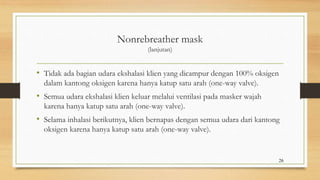 Nonrebreather mask
(lanjutan)
• Tidak ada bagian udara ekshalasi klien yang dicampur dengan 100% oksigen
dalam kantong oksigen karena hanya katup satu arah (one-way valve).
• Semua udara ekshalasi klien keluar melalui ventilasi pada masker wajah
karena hanya katup satu arah (one-way valve).
• Selama inhalasi berikutnya, klien bernapas dengan semua udara dari kantong
oksigen karena hanya katup satu arah (one-way valve).
26
 