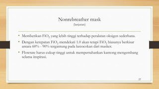 Nonrebreather mask
(lanjutan)
• Memberikan FiO2 yang lebih tinggi terhadap peralatan oksigen sederhana.
• Dengan ketepatan FiO2 mendekati 1.0 akan tetapi FiO2 biasanya berkisar
antara 60% - 90% tergantung pada kecocokan dari masker.
• Flowrate harus cukup tinggi untuk mempertahankan kantong mengembang
selama inspirasi.
27
 