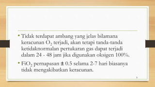 • Tidak terdapat ambang yang jelas bilamana
keracunan O2 terjadi, akan tetapi tanda-tanda
ketidaknormalan pertukaran gas dapat terjadi
dalam 24 - 48 jam jika digunakan oksigen 100%.
• FiO2 pernapasan ± 0.5 selama 2-7 hari biasanya
tidak mengakibatkan keracunan.
3
 