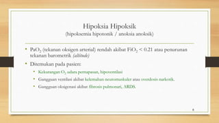 Hipoksia Hipoksik
(hipoksemia hipotonik / anoksia anoksik)
• PaO2 (tekanan oksigen arterial) rendah akibat FiO2 < 0.21 atau penurunan
tekanan barometrik (altitude)
• Ditemukan pada pasien:
• Kekurangan O2 udara pernapasan, hipoventilasi
• Gangguan ventilasi akibat kelemahan neuromuskuler atau overdosis narkotik.
• Gangguan oksigenasi akibat fibrosis pulmonari, ARDS.
6
 