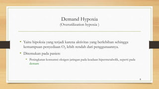 Demand Hypoxia
(Overutilization hypoxia )
• Yaitu hipoksia yang terjadi karena aktivitas yang berlebihan sehingga
kemampuan penyediaan O2 lebih rendah dari penggunaannya.
• Ditemukan pada pasien:
• Peningkatan konsumsi oksigen jaringan pada keadaan hipermetabolik, seperti pada
demam
9
 