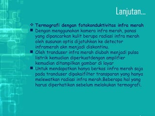 Lanjutan...
 Termografi dengan fotokonduktivitas infra merah
 Dengan menggunakan kamera infra merah, panas
yang dipancarkan kulit berupa radiasi infra merah
oleh susunan optis dijatuhkan ke detector
inframerah akn menjadi diskontinu.
 Oleh tranduser infra merah diubah menjadi pulsa
listrik kemudian diperkuatdengan amplifier
kemudian ditampilkan gambar di layar
 Untuk mendapatkan hanya berkas iinfra merah saja
pada tranduser dipakaifilter transparan yang hanya
melewatkan radiasi infra merah.Beberapa hal yang
harus diperhatikan sebelum melakukan termografi.
 