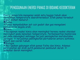 PENGGUNAAN ENERGI PANAS DI BIDANG KEDOKTERAN
Energi panas bila mengenai salah satu bagian tubuh akan
menaikkan temperature daerahtersebut. Efek panas tersebut
dapat dilihat menurut :
Fisika
Panas menyebabkan zat cair,padat dan gas mengalami
pemuaian ke segala arah.
Kimia
Kecepatan reaksi kimia akan meningkat karena reaksi oksidasi
meningkat pada kenaikan temperature. Permebealitas membrane
sel akan meningkat sehingga terjadi peningkatan metabolisme
jaringan  terjadinya peningkatan pertukaran antara zatkimia
tubuh dan cairan tubuh.
Biologis
Merupakan gabungan efek panas fisika dan kimia. Adanya
peningkatan sel drah putih,pelebaran pembuluh darah 
sirkulasi darah meningkat.
 